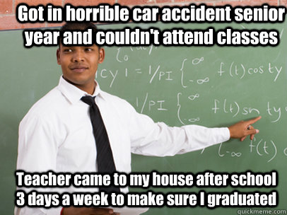 Got in horrible car accident senior year and couldn't attend classes Teacher came to my house after school 3 days a week to make sure I graduated  - Got in horrible car accident senior year and couldn't attend classes Teacher came to my house after school 3 days a week to make sure I graduated   Good Guy Teacher