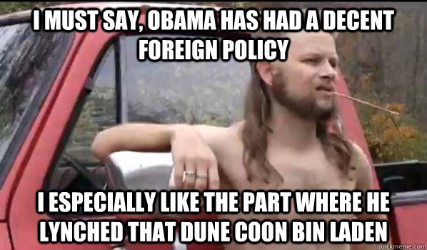 I must say, Obama has had a decent foreign policy  I especially like the part where he lynched that dune coon bin Laden   Almost Politically Correct Redneck