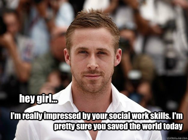 hey girl... I'm really impressed by your social work skills. I'm pretty sure you saved the world today - hey girl... I'm really impressed by your social work skills. I'm pretty sure you saved the world today  social work