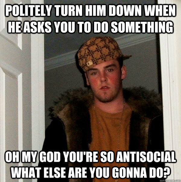 politely turn him down when he asks you to do something oh my god you're so antisocial what else are you gonna do?  Scumbag Steve