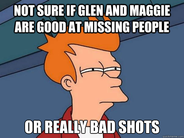 Not sure if Glen and Maggie are good at missing people Or really bad shots  Not sure Fry