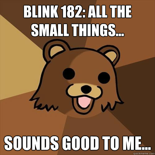 Blink 182: All the small things... Sounds good to me...  Pedobear