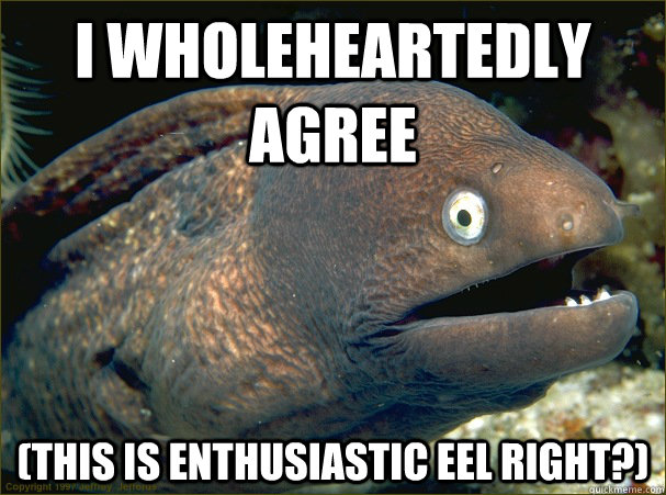 I wholeheartedly agree (This is enthusiastic eel right?)  Bad Joke Eel