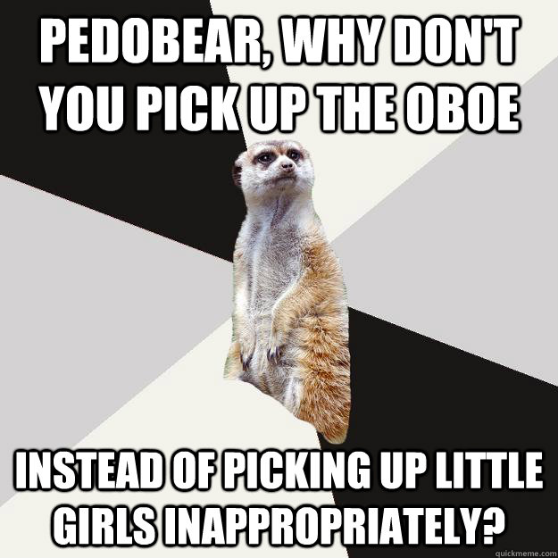 Pedobear, why don't you pick up the oboe Instead of picking up little girls inappropriately?   Musically inclined meerkat