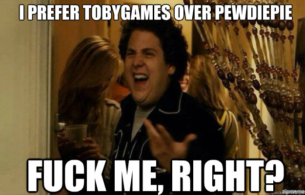 I prefer Tobygames over Pewdiepie FUCK ME, RIGHT? - I prefer Tobygames over Pewdiepie FUCK ME, RIGHT?  fuck me right 2