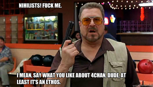 I mean, say what you like about 4chan, Dude, at least it's an ethos. 
 Nihilists! Fuck me.  Walter