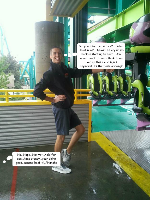 Did you take the picture?.....What about now?.....Now?....Hurry up my back is starting to hurt!...How about now?...I don't think I can hold up this clear signal anymore!...Is the flash working? No...Nope...Not yet...hold for sec...keep steady...your doing  Cedar Point employee