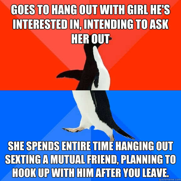 Goes to hang out with girl he's interested in, intending to ask her out She spends entire time hanging out sexting a mutual friend, planning to hook up with him after you leave. - Goes to hang out with girl he's interested in, intending to ask her out She spends entire time hanging out sexting a mutual friend, planning to hook up with him after you leave.  Socially Awesome Awkward Penguin