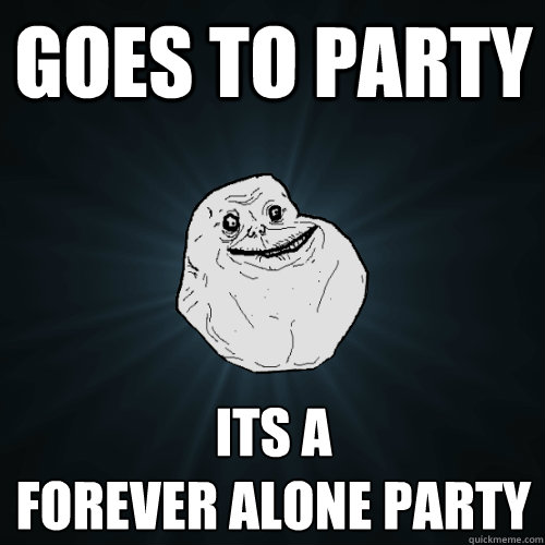 goes to party its a 
Forever alone party  Forever Alone
