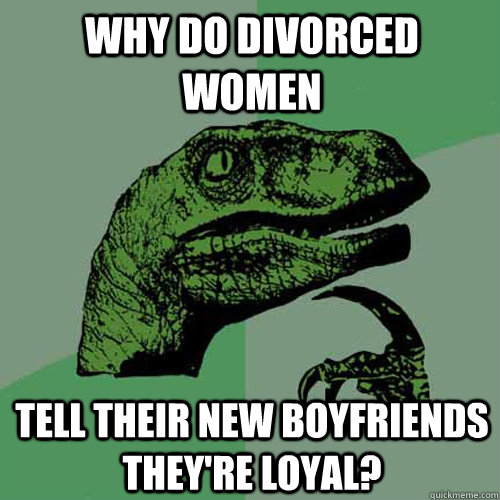 why do divorced women tell their new boyfriends they're loyal?  Philosoraptor