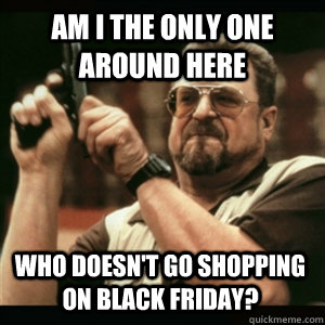 Am i the only one around here Who doesn't go shopping on black Friday?  Am I The Only One Round Here