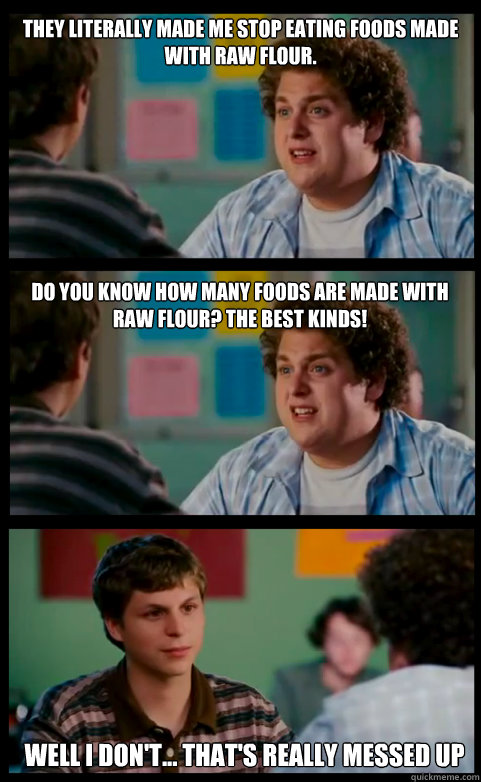 They literally made me stop eating foods made with raw flour. Well I don't... That's really messed up  Do you know how many foods are made with raw flour? The best kinds! - They literally made me stop eating foods made with raw flour. Well I don't... That's really messed up  Do you know how many foods are made with raw flour? The best kinds!  Observant Jew on Passover