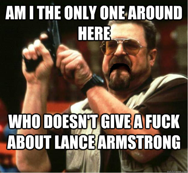 Am i the only one around here who doesn't give a fuck about Lance Armstrong - Am i the only one around here who doesn't give a fuck about Lance Armstrong  Misc