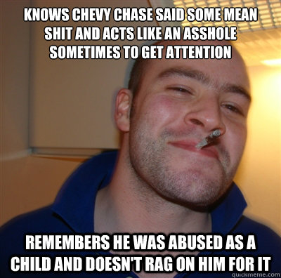 Knows Chevy Chase said some mean shit and acts like an asshole sometimes to get attention Remembers he was abused as a child and doesn't rag on him for it  GoodGuyGreg