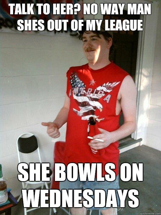 Talk to her? No way Man shes out of my league She Bowls on Wednesdays  Redneck Randal