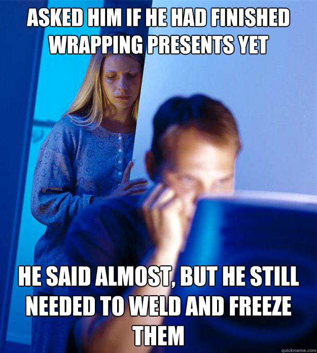 Asked him if he had finished wrapping presents yet He said almost, but he still needed to weld and freeze them  Redditors Wife