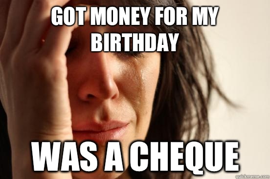 Got money for my birthday Was a cheque  First World Problems