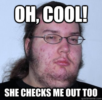 Oh, cool! she checks me out too  neckbeard