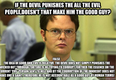 If the devil punishes the all the evil people,doesn't that make him the good guy? FALSE.  
The idea of good and evil is relative. The Devil does not simply punishes the wicked but through torture is he trying to corrupt further the essence oh the current   Schrute