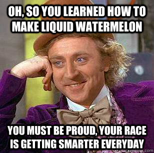 Oh, So you learned how to make liquid Watermelon You must be proud, Your race is getting smarter everyday  Condescending Wonka