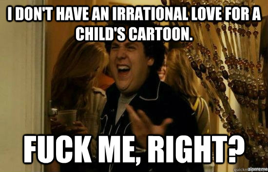I don't have an irrational love for a child's cartoon. fuck me, right?  fuckmeright