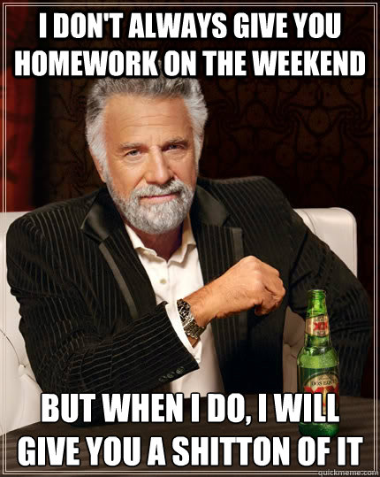 I don't always give you homework on the weekend but when I do, i will give you a shitton of it  The Most Interesting Man In The World