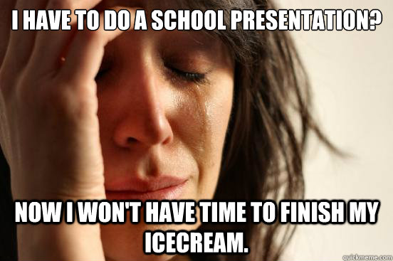 I have to do a school presentation? Now i won't have time to finish my icecream.  First World Problems