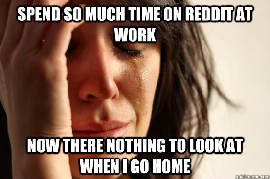 Spend so much time on Reddit at work Now there nothing to look at when I go home  First World Problems