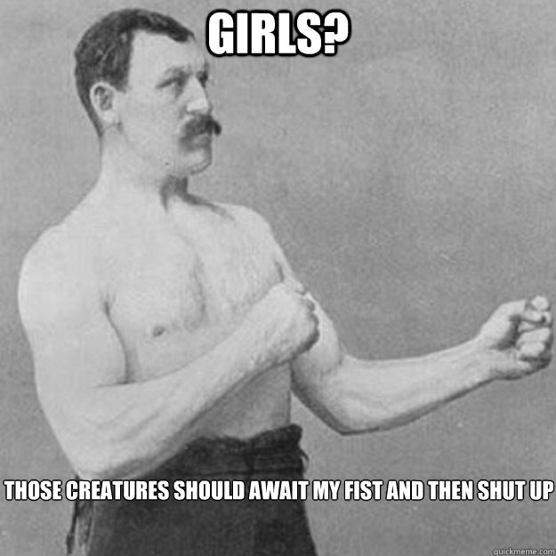 Girls? Those creatures should await my fist and then SHUT UP  overly manly man