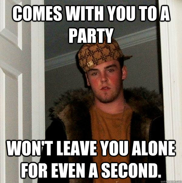 Comes with you to a party Won't leave you alone for even a second. - Comes with you to a party Won't leave you alone for even a second.  Scumbag Steve