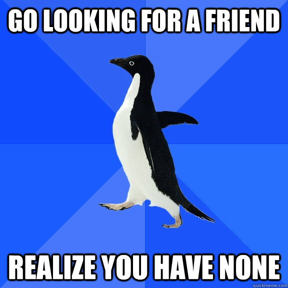 go looking for a friend realize you have none  Socially Awkward Penguin