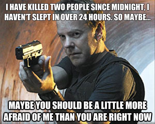 I have killed two people since midnight, I haven't slept in over 24 hours. So maybe… maybe you should be a little more afraid of me than you are right now - I have killed two people since midnight, I haven't slept in over 24 hours. So maybe… maybe you should be a little more afraid of me than you are right now  Jack Bauer DAMN IT!
