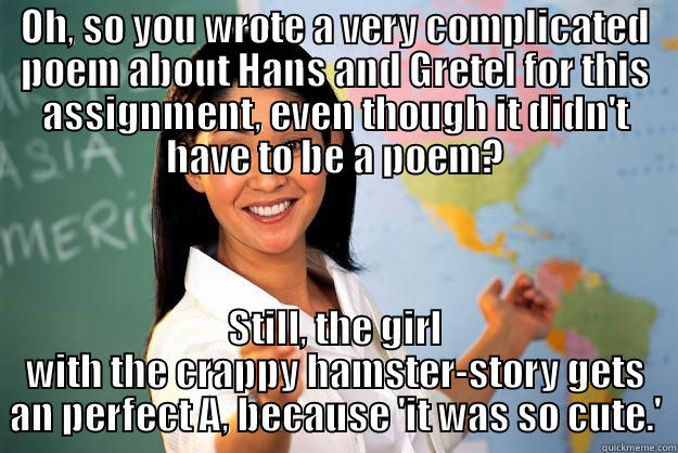 OH, SO YOU WROTE A VERY COMPLICATED POEM ABOUT HANS AND GRETEL FOR THIS ASSIGNMENT, EVEN THOUGH IT DIDN'T HAVE TO BE A POEM? STILL, THE GIRL WITH THE CRAPPY HAMSTER-STORY GETS AN PERFECT A, BECAUSE 'IT WAS SO CUTE.' Unhelpful High School Teacher