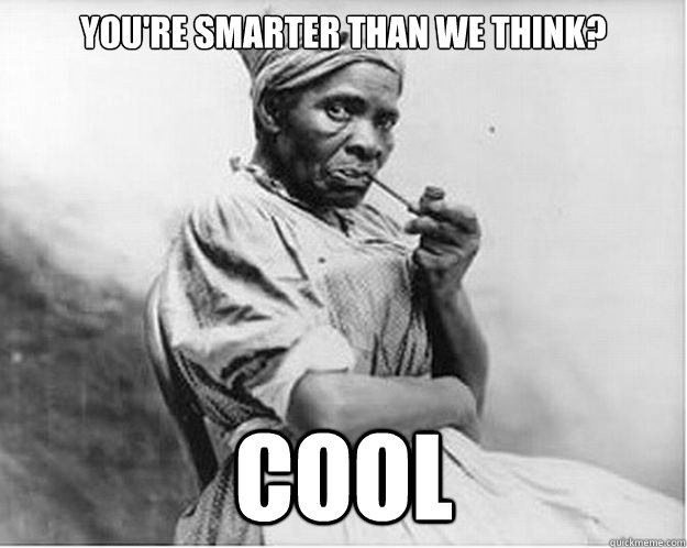 You're smarter than we think? Cool  Unimpressed Slave