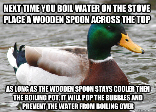 Next time you boil water on the stove place a wooden spoon across the top As long as the wooden spoon stays cooler then the boiling pot, it will pop the bubbles and prevent the water from boiling over  Actual Advice Mallard