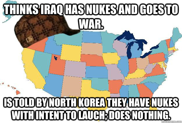 Thinks Iraq has Nukes and goes to war. Is told by North Korea they have nukes with intent to lauch; does nothing. - Thinks Iraq has Nukes and goes to war. Is told by North Korea they have nukes with intent to lauch; does nothing.  Scumbag USA