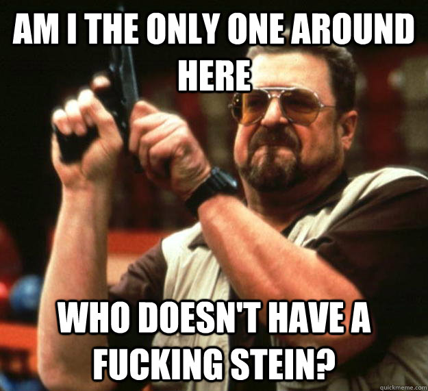 am I the only one around here who doesn't have a fucking stein?  Angry Walter