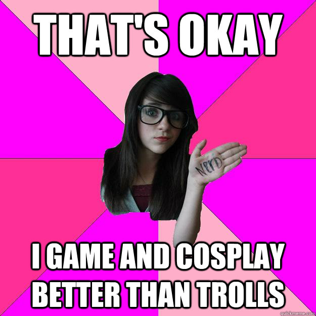 That's okay I game and cosplay better than trolls   Idiot Nerd Girl