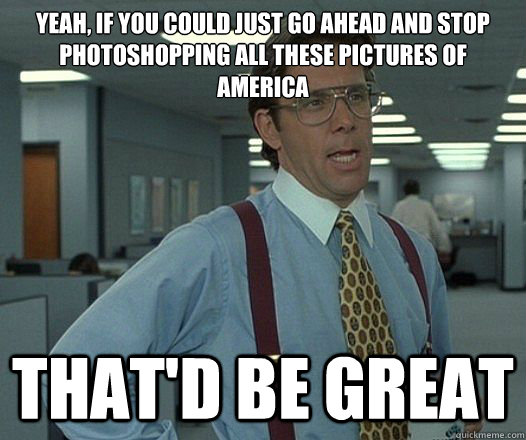 Yeah, if you could just go ahead and stop photoshopping all these pictures of America  That'd be great  Lumbergh