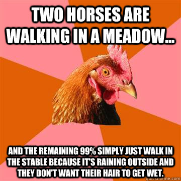 Two horses are walking in a meadow... and the remaining 99% simply just walk in the stable because it's raining outside and they don't want their hair to get wet. - Two horses are walking in a meadow... and the remaining 99% simply just walk in the stable because it's raining outside and they don't want their hair to get wet.  Anti-Joke Chicken