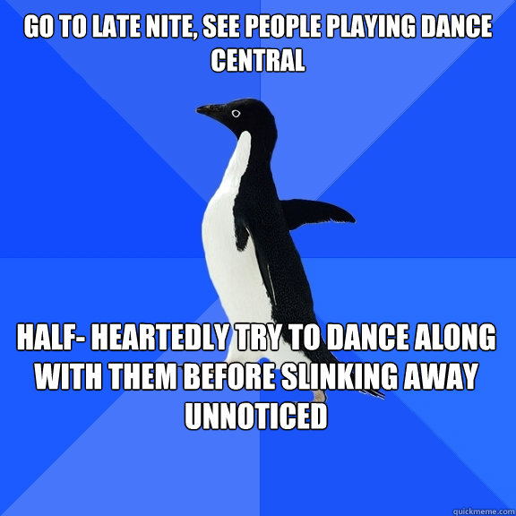 Go to Late Nite, see people playing Dance Central Half- heartedly try to dance along with them before slinking away unnoticed  Socially Awkward Penguin