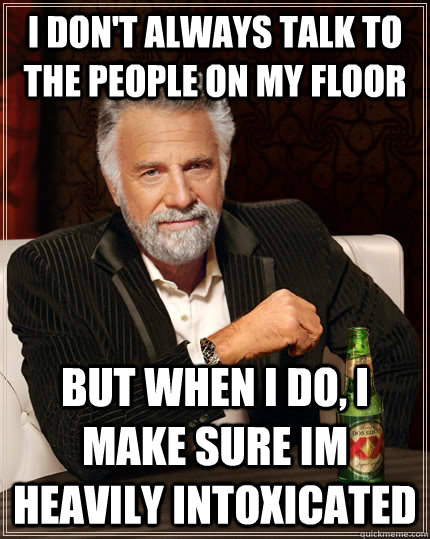 I don't always talk to the people on my floor but when I do, i make sure im heavily intoxicated  The Most Interesting Man In The World