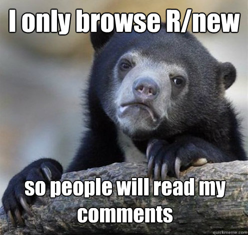 I only browse R/new so people will read my comments  Confession Bear Eating