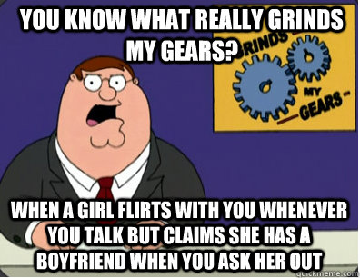 you know what really grinds my gears? When a girl flirts with you whenever you talk but claims she has a boyfriend when you ask her out  Grinds my gears