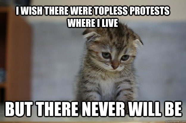 I wish there were topless protests where i live but there never will be  Sad Kitten