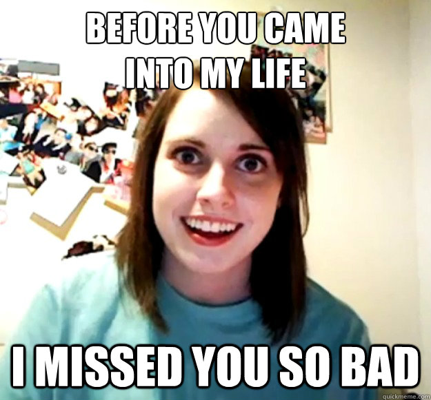 before you came 
into my life i missed you so bad  Overly Attached Girlfriend