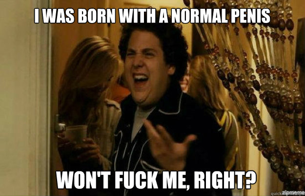 I was born with a normal penis won't FUCK ME, RIGHT?  fuck me right