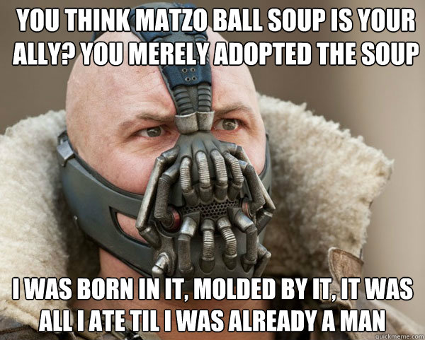 You think Matzo Ball Soup is your ally? You merely adopted the soup I was born in it, molded by it, it was all I ate til I was already a man - You think Matzo Ball Soup is your ally? You merely adopted the soup I was born in it, molded by it, it was all I ate til I was already a man  Bane Connery