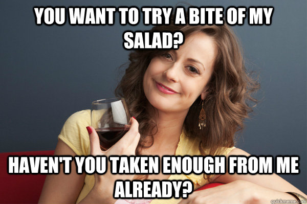 You want to try a bite of my salad? Haven't you taken enough from me already?   Forever Resentful Mother
