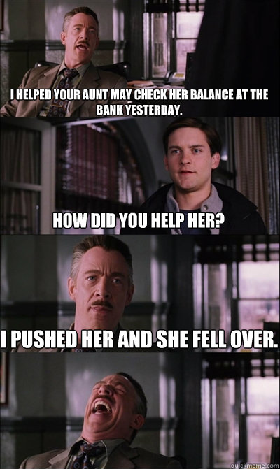 I helped your aunt may check her balance at the bank yesterday. how did you help her? I pushed her and she fell over.   JJ Jameson